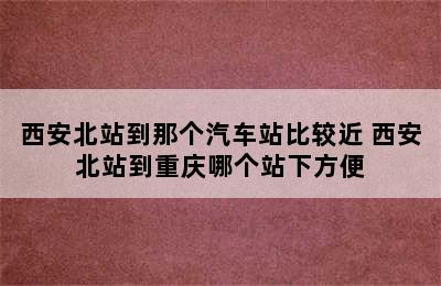 西安北站到那个汽车站比较近 西安北站到重庆哪个站下方便